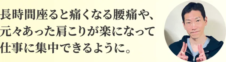 長時間座ると痛くなる腰痛や、元々あった肩こりが楽になって仕事に集中できるように。